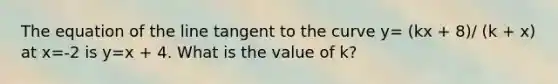 The equation of the line tangent to the curve y= (kx + 8)/ (k + x) at x=-2 is y=x + 4. What is the value of k?