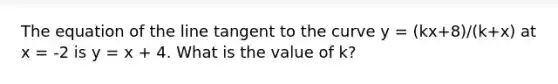 The equation of the line tangent to the curve y = (kx+8)/(k+x) at x = -2 is y = x + 4. What is the value of k?