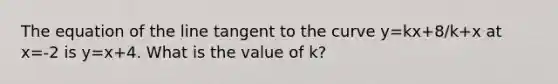 The equation of the line tangent to the curve y=kx+8/k+x at x=-2 is y=x+4. What is the value of k?