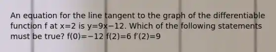 An equation for the line tangent to the graph of the differentiable function f at x=2 is y=9x−12. Which of the following statements must be true? f(0)=−12 f(2)=6 f′(2)=9