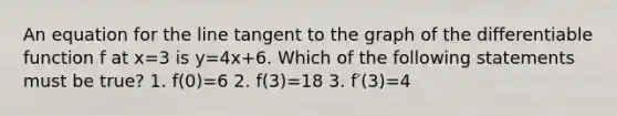 An equation for the line tangent to the graph of the differentiable function f at x=3 is y=4x+6. Which of the following statements must be true? 1. f(0)=6 2. f(3)=18 3. f′(3)=4