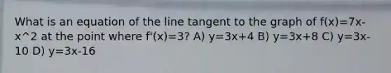 What is an equation of the line tangent to the graph of f(x)=7x-x^2 at the point where f'(x)=3? A) y=3x+4 B) y=3x+8 C) y=3x-10 D) y=3x-16