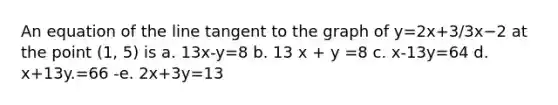 An equation of the line tangent to the graph of y=2x+3/3x−2 at the point (1, 5) is a. 13x-y=8 b. 13 x + y =8 c. x-13y=64 d. x+13y.=66 -e. 2x+3y=13