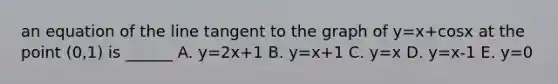 an equation of the line tangent to the graph of y=x+cosx at the point (0,1) is ______ A. y=2x+1 B. y=x+1 C. y=x D. y=x-1 E. y=0