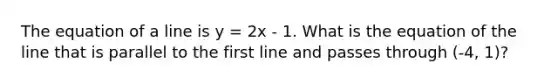 The equation of a line is y = 2x - 1. What is the equation of the line that is parallel to the first line and passes through (-4, 1)?