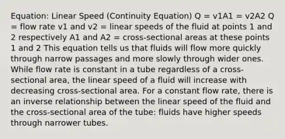 Equation: Linear Speed (Continuity Equation) Q = v1A1 = v2A2 Q = flow rate v1 and v2 = linear speeds of the fluid at points 1 and 2 respectively A1 and A2 = cross-sectional areas at these points 1 and 2 This equation tells us that fluids will flow more quickly through narrow passages and more slowly through wider ones. While flow rate is constant in a tube regardless of a cross-sectional area, the linear speed of a fluid will increase with decreasing cross-sectional area. For a constant flow rate, there is an inverse relationship between the linear speed of the fluid and the cross-sectional area of the tube: fluids have higher speeds through narrower tubes.