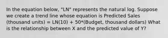 In the equation below, "LN" represents the natural log. Suppose we create a trend line whose equation is Predicted Sales (thousand units) = LN(10) + 50*(Budget, thousand dollars) What is the relationship between X and the predicted value of Y?