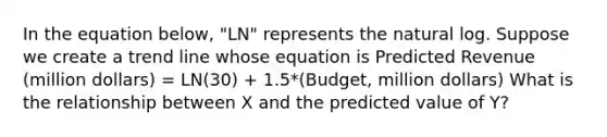 In the equation below, "LN" represents the natural log. Suppose we create a trend line whose equation is Predicted Revenue (million dollars) = LN(30) + 1.5*(Budget, million dollars) What is the relationship between X and the predicted value of Y?