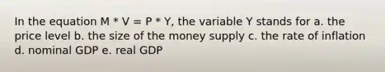 In the equation M * V = P * Y, the variable Y stands for a. the price level b. the size of the money supply c. the rate of inflation d. nominal GDP e. real GDP