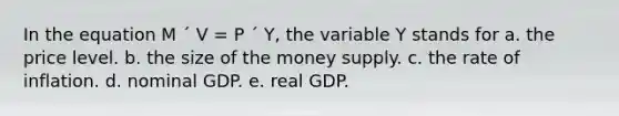 In the equation M ´ V = P ´ Y, the variable Y stands for a. the price level. b. the size of the money supply. c. the rate of inflation. d. nominal GDP. e. real GDP.