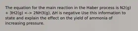 The equation for the main reaction in the Haber process is N2(g) + 3H2(g) 2NH3(g), ∆H is negative Use this information to state and explain the effect on the yield of ammonia of increasing pressure.