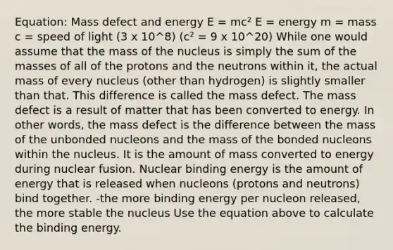 Equation: Mass defect and energy E = mc² E = energy m = mass c = speed of light (3 x 10^8) (c² = 9 x 10^20) While one would assume that the mass of the nucleus is simply the sum of the masses of all of the protons and the neutrons within it, the actual mass of every nucleus (other than hydrogen) is slightly smaller than that. This difference is called the mass defect. The mass defect is a result of matter that has been converted to energy. In other words, the mass defect is the difference between the mass of the unbonded nucleons and the mass of the bonded nucleons within the nucleus. It is the amount of mass converted to energy during nuclear fusion. Nuclear binding energy is the amount of energy that is released when nucleons (protons and neutrons) bind together. -the more binding energy per nucleon released, the more stable the nucleus Use the equation above to calculate the binding energy.