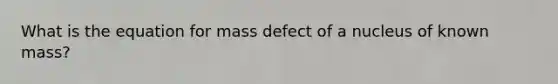 What is the equation for mass defect of a nucleus of known mass?