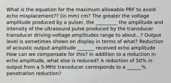 What is the equation for the maximum allowable PRF to avoid echo misplacement?? (in mm) cm? The greater the voltage amplitude produced by a pulser, the _________ the amplitude and intensity of the ultrasound pulse produced by the transducer transducer driving-voltage amplitudes range to about...? Output level is sometimes shown on display in terms of what? Reduction of acoustic output amplitude _______ received echo amplitude How can we compensate for this? In addition to a reduction in echo amplitude, what else is reduced? A reduction of 50% in output from a 5-MHz transducer corresponds to a ______% penetration reduction?