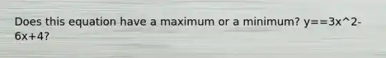 Does this equation have a maximum or a minimum? y==3x^2-6x+4?