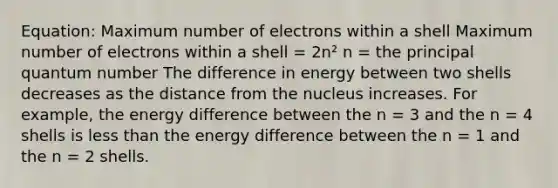 Equation: Maximum number of electrons within a shell Maximum number of electrons within a shell = 2n² n = the principal quantum number The difference in energy between two shells decreases as the distance from the nucleus increases. For example, the energy difference between the n = 3 and the n = 4 shells is less than the energy difference between the n = 1 and the n = 2 shells.