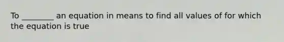 To ________ an equation in means to find all values of for which the equation is true