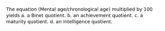 The equation (Mental age/chronological age) multiplied by 100 yields a. a Binet quotient. b. an achievement quotient. c. a maturity quotient. d. an intelligence quotient.