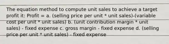 The equation method to compute unit sales to achieve a target profit it: Profit = a. (selling price per unit * unit sales)-(variable cost per unit * unit sales) b. (unit contribution margin * unit sales) - fixed expense c. gross margin - fixed expense d. (selling price per unit * unit sales) - fixed expense