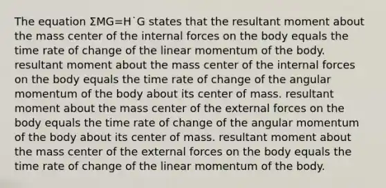 The equation ΣMG=H˙G states that the resultant moment about the mass center of the internal forces on the body equals the time rate of change of the linear momentum of the body. resultant moment about the mass center of the internal forces on the body equals the time rate of change of the angular momentum of the body about its center of mass. resultant moment about the mass center of the external forces on the body equals the time rate of change of the angular momentum of the body about its center of mass. resultant moment about the mass center of the external forces on the body equals the time rate of change of the linear momentum of the body.