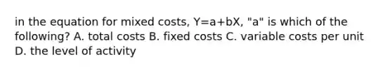 in the equation for mixed costs, Y=a+bX, "a" is which of the following? A. total costs B. fixed costs C. variable costs per unit D. the level of activity