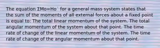 The equation Σ⁢Mo=Ho˙ for a general mass system states that the sum of the moments of all external forces about a fixed point is equal to: The total linear momentum of the system. The total angular momentum of the system about that point. The time rate of change of the linear momentum of the system. The time rate of change of the angular momentum about that point.