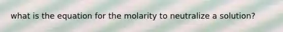 what is the equation for the molarity to neutralize a solution?