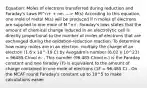 Equation: Moles of electrons transferred during reduction and Faraday's Laws M^n+ + ne- ---> M(s) According to this equation, one mole of metal M(s) will be produced if n moles of electrons are supplied to one mole of M^n+. Faraday's laws states that the amount of chemical change induced in an electrolytic cell is directly proportional to the number of moles of electrons that are exchanged during the oxidation-reduction reaction. To determine how many moles are in an electron, multiply the charge of an electron (1.6 x 10^-19 C) by Avogadro's number (6.02 x 10^23) = 96485 C/mol e- - This numder (96,485 C/mol e-) is the Faraday constant and one faraday (F) is equivalent to the amount of charge contained in one mole of electrons (1F = 96,485 C) - On the MCAT round Faraday's constant up to 10^5 to make calculations easier