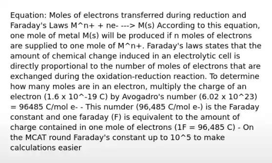 Equation: Moles of electrons transferred during reduction and Faraday's Laws M^n+ + ne- ---> M(s) According to this equation, one mole of metal M(s) will be produced if n moles of electrons are supplied to one mole of M^n+. Faraday's laws states that the amount of chemical change induced in an electrolytic cell is directly proportional to the number of moles of electrons that are exchanged during the oxidation-reduction reaction. To determine how many moles are in an electron, multiply the charge of an electron (1.6 x 10^-19 C) by Avogadro's number (6.02 x 10^23) = 96485 C/mol e- - This numder (96,485 C/mol e-) is the Faraday constant and one faraday (F) is equivalent to the amount of charge contained in one mole of electrons (1F = 96,485 C) - On the MCAT round Faraday's constant up to 10^5 to make calculations easier