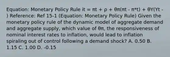 Equation: Monetary Policy Rule it = πt + ρ + θπ(πt - π*t) + θY(Yt - ) Reference: Ref 15-1 (Equation: Monetary Policy Rule) Given the monetary policy rule of the dynamic model of aggregate demand and aggregate supply, which value of θπ, the responsiveness of nominal interest rates to inflation, would lead to inflation spiraling out of control following a demand shock? A. 0.50 B. 1.15 C. 1.00 D. -0.15