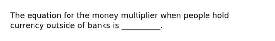 The equation for the money multiplier when people hold currency outside of banks is __________.