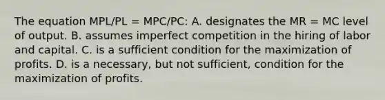 The equation MPL/PL = MPC/PC: A. designates the MR = MC level of output. B. assumes imperfect competition in the hiring of labor and capital. C. is a sufficient condition for the maximization of profits. D. is a necessary, but not sufficient, condition for the maximization of profits.