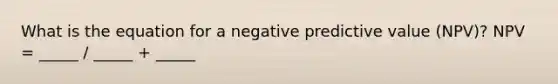 What is the equation for a negative predictive value (NPV)? NPV = _____ / _____ + _____