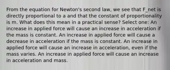 From the equation for Newton's second law, we see that F_net is directly proportional to a and that the constant of proportionality is m. What does this mean in a practical sense? Select one: An increase in applied force will cause an increase in acceleration if the mass is constant. An increase in applied force will cause a decrease in acceleration if the mass is constant. An increase in applied force will cause an increase in acceleration, even if the mass varies. An increase in applied force will cause an increase in acceleration and mass.