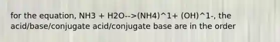 for the equation, NH3 + H2O-->(NH4)^1+ (OH)^1-, the acid/base/conjugate acid/conjugate base are in the order