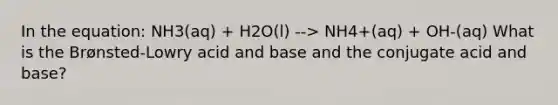 In the equation: NH3(aq) + H2O(l) --> NH4+(aq) + OH-(aq) What is the Brønsted-Lowry acid and base and the conjugate acid and base?