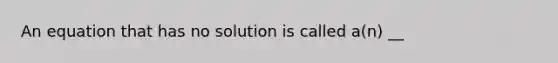 An equation that has no solution is called​ a(n) __