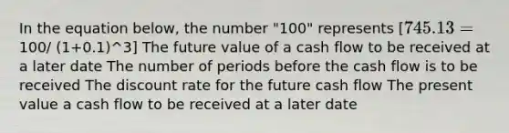 In the equation below, the number "100" represents [745.13 =100/ (1+0.1)^3] The future value of a cash flow to be received at a later date The number of periods before the cash flow is to be received The discount rate for the future cash flow The present value a cash flow to be received at a later date