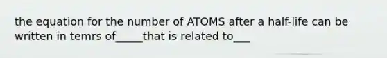 the equation for the number of ATOMS after a half-life can be written in temrs of_____that is related to___