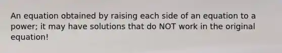 An equation obtained by raising each side of an equation to a power; it may have solutions that do NOT work in the original equation!