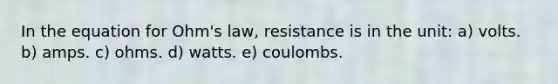 In the equation for Ohm's law, resistance is in the unit: a) volts. b) amps. c) ohms. d) watts. e) coulombs.