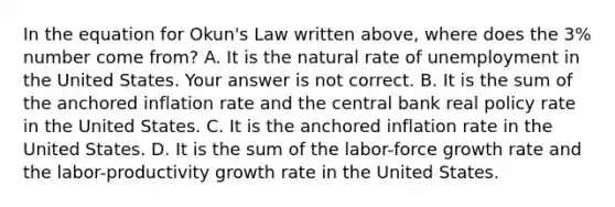 In the equation for​ Okun's Law written​ above, where does the​ 3% number come​ from? A. It is the natural rate of unemployment in the United States. Your answer is not correct. B. It is the sum of the anchored inflation rate and the central bank real policy rate in the United States. C. It is the anchored inflation rate in the United States. D. It is the sum of the​ labor-force growth rate and the​ labor-productivity growth rate in the United States.