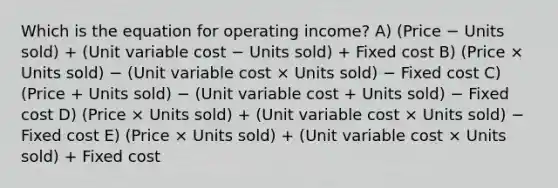 Which is the equation for operating income? A) (Price − Units sold) + (Unit variable cost − Units sold) + Fixed cost B) (Price × Units sold) − (Unit variable cost × Units sold) − Fixed cost C) (Price + Units sold) − (Unit variable cost + Units sold) − Fixed cost D) (Price × Units sold) + (Unit variable cost × Units sold) − Fixed cost E) (Price × Units sold) + (Unit variable cost × Units sold) + Fixed cost