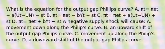 What is the equation for the output gap Phillips​ curve? A. πt= πet − a(Ut−UN) − st B. πt= πet − bYt − st C. πt= πet + a(Ut−UN) + st D. πt= πet + bYt − st A negative supply shock will​ cause: A. movement down along the​ Philip's curve. B. an upward shift of the output gap Philips curve. C. movement up along the​ Philip's curve. D. a downward shift of the output gap Philips curve.