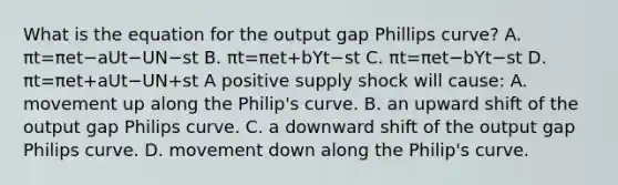 What is the equation for the output gap Phillips​ curve? A. πt=πet−aUt−UN−st B. πt=πet+bYt−st C. πt=πet−bYt−st D. πt=πet+aUt−UN+st A positive supply shock will​ cause: A. movement up along the​ Philip's curve. B. an upward shift of the output gap Philips curve. C. a downward shift of the output gap Philips curve. D. movement down along the​ Philip's curve.