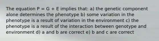 The equation P = G + E implies that: a) the genetic component alone determines the phenotype b) some variation in the phenotype is a result of variation in the environment c) the phenotype is a result of the interaction between genotype and environment d) a and b are correct e) b and c are correct