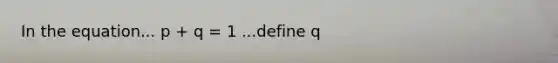 In the equation... p + q = 1 ...define q