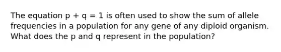 The equation p + q = 1 is often used to show the sum of allele frequencies in a population for any gene of any diploid organism. What does the p and q represent in the population?