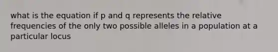 what is the equation if p and q represents the relative frequencies of the only two possible alleles in a population at a particular locus