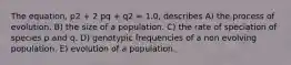 The equation, p2 + 2 pq + q2 = 1.0, describes A) the process of evolution. B) the size of a population. C) the rate of speciation of species p and q. D) genotypic frequencies of a non evolving population. E) evolution of a population.